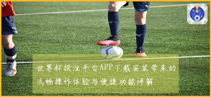 世界杯投注平台APP下载安装带来的流畅操作体验与便捷功能详解