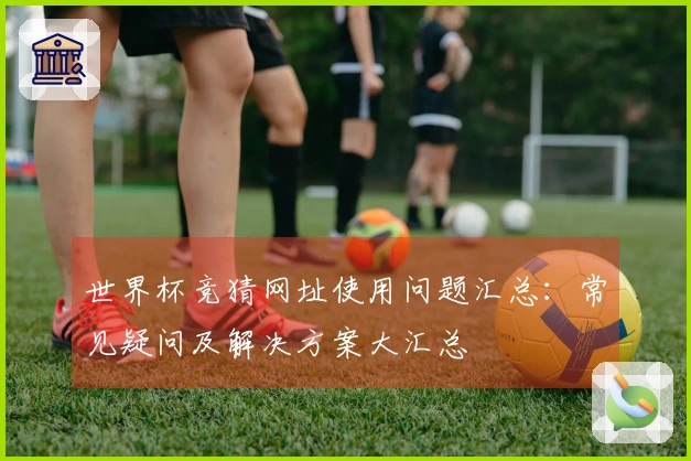 世界杯竞猜网址使用问题汇总：常见疑问及解决方案大汇总