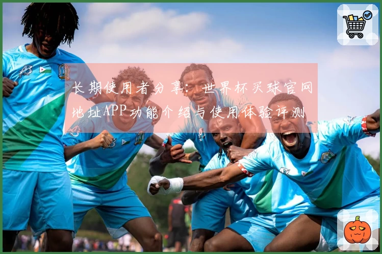 长期使用者分享：世界杯买球官网地址APP功能介绍与使用体验评测