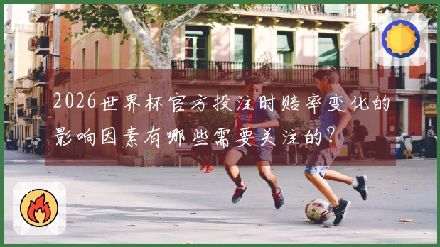 2026世界杯官方投注时赔率变化的影响因素有哪些需要关注的？