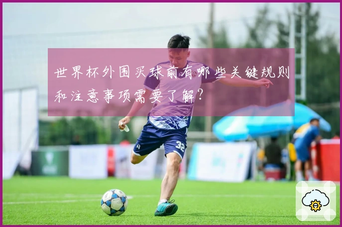 世界杯外围买球前有哪些关键规则和注意事项需要了解？